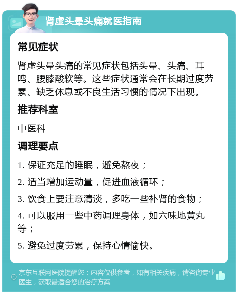 肾虚头晕头痛就医指南 常见症状 肾虚头晕头痛的常见症状包括头晕、头痛、耳鸣、腰膝酸软等。这些症状通常会在长期过度劳累、缺乏休息或不良生活习惯的情况下出现。 推荐科室 中医科 调理要点 1. 保证充足的睡眠，避免熬夜； 2. 适当增加运动量，促进血液循环； 3. 饮食上要注意清淡，多吃一些补肾的食物； 4. 可以服用一些中药调理身体，如六味地黄丸等； 5. 避免过度劳累，保持心情愉快。