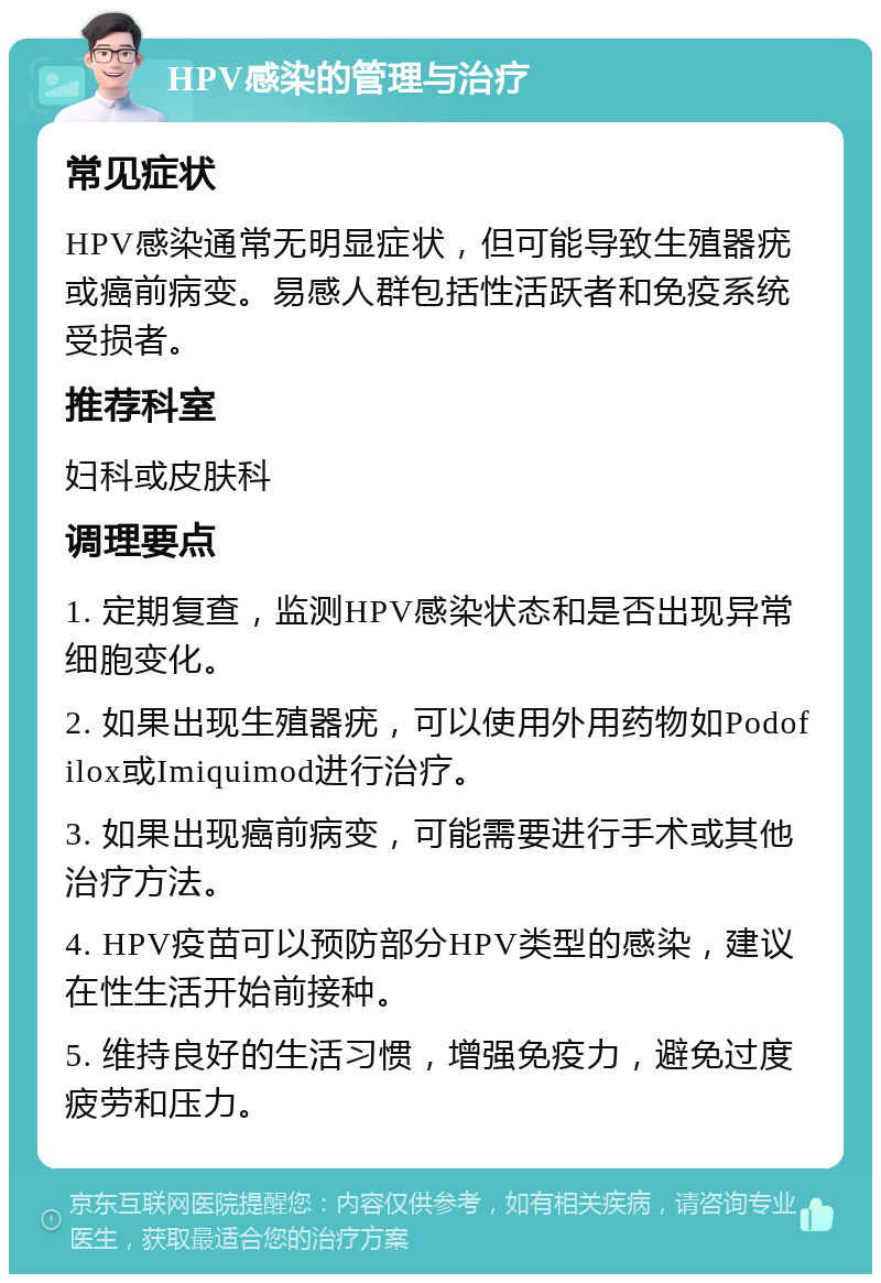 HPV感染的管理与治疗 常见症状 HPV感染通常无明显症状，但可能导致生殖器疣或癌前病变。易感人群包括性活跃者和免疫系统受损者。 推荐科室 妇科或皮肤科 调理要点 1. 定期复查，监测HPV感染状态和是否出现异常细胞变化。 2. 如果出现生殖器疣，可以使用外用药物如Podofilox或Imiquimod进行治疗。 3. 如果出现癌前病变，可能需要进行手术或其他治疗方法。 4. HPV疫苗可以预防部分HPV类型的感染，建议在性生活开始前接种。 5. 维持良好的生活习惯，增强免疫力，避免过度疲劳和压力。