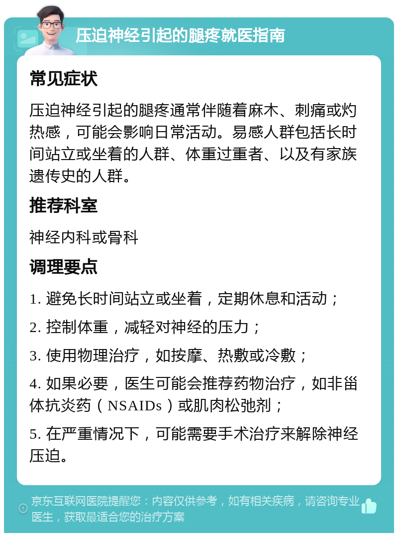 压迫神经引起的腿疼就医指南 常见症状 压迫神经引起的腿疼通常伴随着麻木、刺痛或灼热感，可能会影响日常活动。易感人群包括长时间站立或坐着的人群、体重过重者、以及有家族遗传史的人群。 推荐科室 神经内科或骨科 调理要点 1. 避免长时间站立或坐着，定期休息和活动； 2. 控制体重，减轻对神经的压力； 3. 使用物理治疗，如按摩、热敷或冷敷； 4. 如果必要，医生可能会推荐药物治疗，如非甾体抗炎药（NSAIDs）或肌肉松弛剂； 5. 在严重情况下，可能需要手术治疗来解除神经压迫。