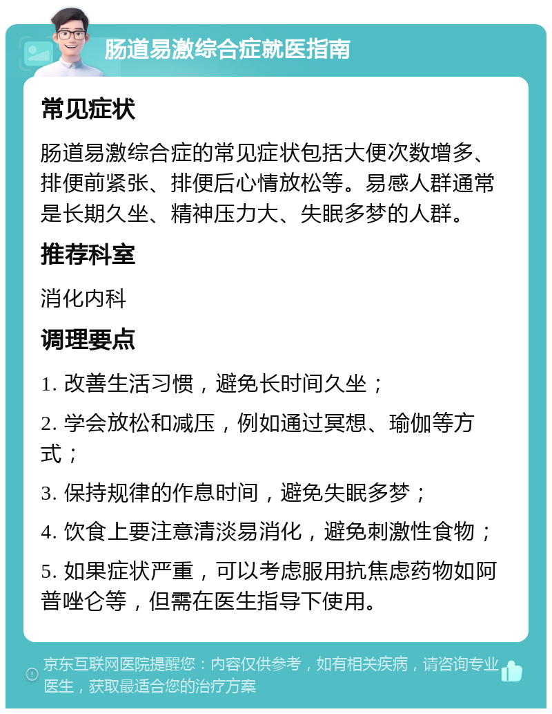 肠道易激综合症就医指南 常见症状 肠道易激综合症的常见症状包括大便次数增多、排便前紧张、排便后心情放松等。易感人群通常是长期久坐、精神压力大、失眠多梦的人群。 推荐科室 消化内科 调理要点 1. 改善生活习惯，避免长时间久坐； 2. 学会放松和减压，例如通过冥想、瑜伽等方式； 3. 保持规律的作息时间，避免失眠多梦； 4. 饮食上要注意清淡易消化，避免刺激性食物； 5. 如果症状严重，可以考虑服用抗焦虑药物如阿普唑仑等，但需在医生指导下使用。