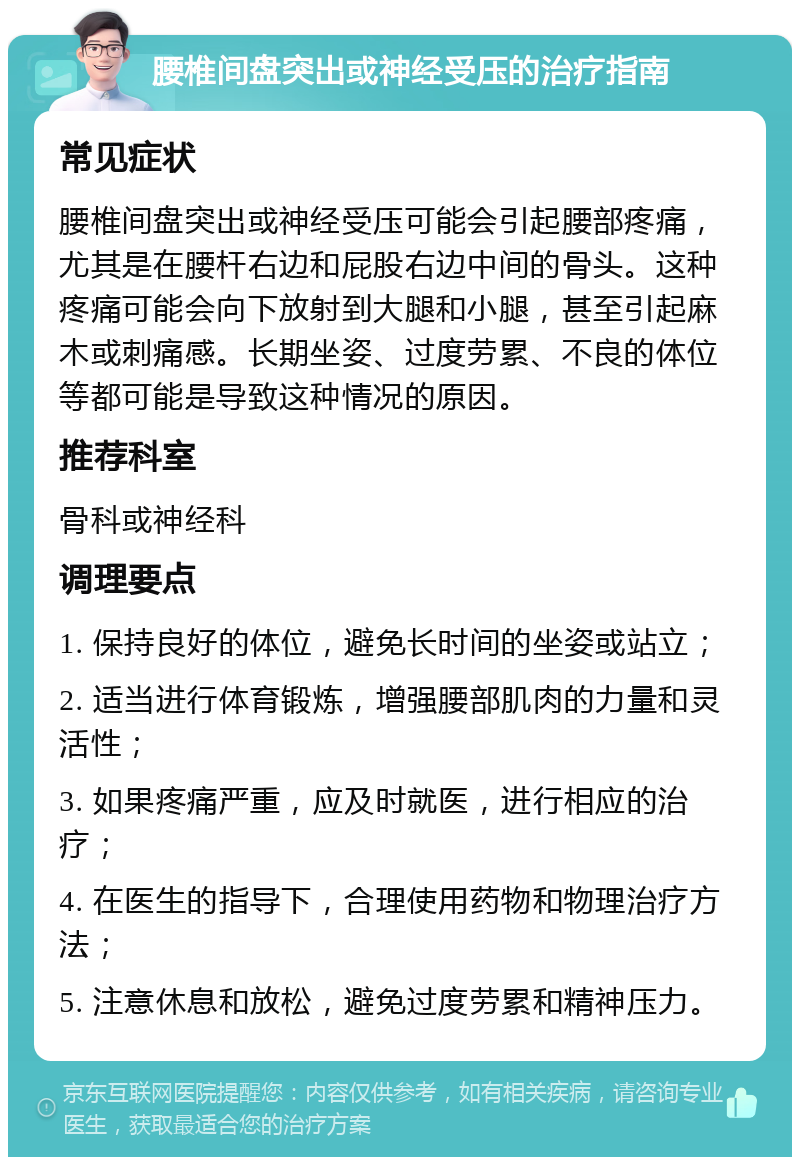 腰椎间盘突出或神经受压的治疗指南 常见症状 腰椎间盘突出或神经受压可能会引起腰部疼痛，尤其是在腰杆右边和屁股右边中间的骨头。这种疼痛可能会向下放射到大腿和小腿，甚至引起麻木或刺痛感。长期坐姿、过度劳累、不良的体位等都可能是导致这种情况的原因。 推荐科室 骨科或神经科 调理要点 1. 保持良好的体位，避免长时间的坐姿或站立； 2. 适当进行体育锻炼，增强腰部肌肉的力量和灵活性； 3. 如果疼痛严重，应及时就医，进行相应的治疗； 4. 在医生的指导下，合理使用药物和物理治疗方法； 5. 注意休息和放松，避免过度劳累和精神压力。