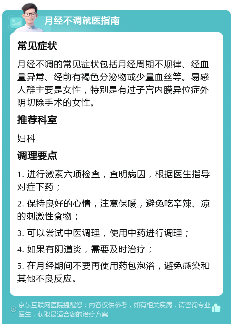 月经不调就医指南 常见症状 月经不调的常见症状包括月经周期不规律、经血量异常、经前有褐色分泌物或少量血丝等。易感人群主要是女性，特别是有过子宫内膜异位症外阴切除手术的女性。 推荐科室 妇科 调理要点 1. 进行激素六项检查，查明病因，根据医生指导对症下药； 2. 保持良好的心情，注意保暖，避免吃辛辣、凉的刺激性食物； 3. 可以尝试中医调理，使用中药进行调理； 4. 如果有阴道炎，需要及时治疗； 5. 在月经期间不要再使用药包泡浴，避免感染和其他不良反应。