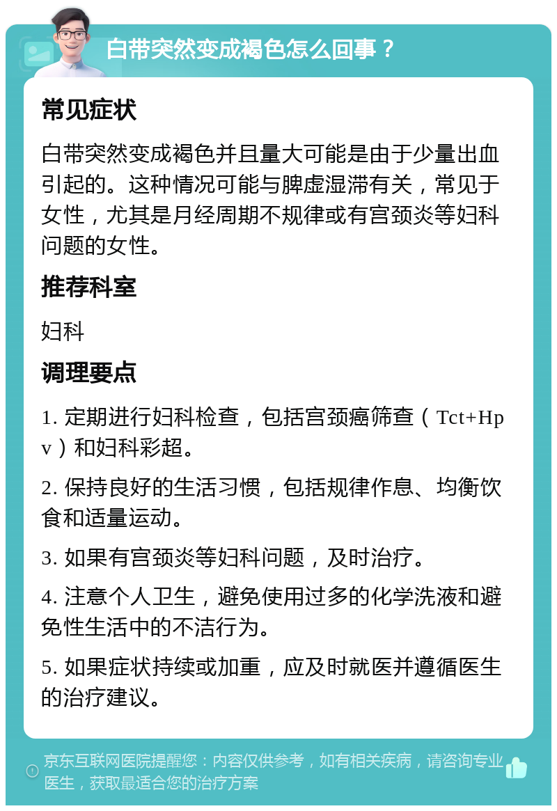 白带突然变成褐色怎么回事？ 常见症状 白带突然变成褐色并且量大可能是由于少量出血引起的。这种情况可能与脾虚湿滞有关，常见于女性，尤其是月经周期不规律或有宫颈炎等妇科问题的女性。 推荐科室 妇科 调理要点 1. 定期进行妇科检查，包括宫颈癌筛查（Tct+Hpv）和妇科彩超。 2. 保持良好的生活习惯，包括规律作息、均衡饮食和适量运动。 3. 如果有宫颈炎等妇科问题，及时治疗。 4. 注意个人卫生，避免使用过多的化学洗液和避免性生活中的不洁行为。 5. 如果症状持续或加重，应及时就医并遵循医生的治疗建议。