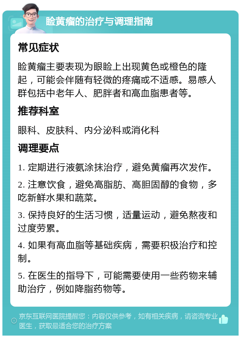 睑黄瘤的治疗与调理指南 常见症状 睑黄瘤主要表现为眼睑上出现黄色或橙色的隆起，可能会伴随有轻微的疼痛或不适感。易感人群包括中老年人、肥胖者和高血脂患者等。 推荐科室 眼科、皮肤科、内分泌科或消化科 调理要点 1. 定期进行液氨涂抹治疗，避免黄瘤再次发作。 2. 注意饮食，避免高脂肪、高胆固醇的食物，多吃新鲜水果和蔬菜。 3. 保持良好的生活习惯，适量运动，避免熬夜和过度劳累。 4. 如果有高血脂等基础疾病，需要积极治疗和控制。 5. 在医生的指导下，可能需要使用一些药物来辅助治疗，例如降脂药物等。