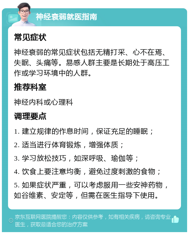 神经衰弱就医指南 常见症状 神经衰弱的常见症状包括无精打采、心不在焉、失眠、头痛等。易感人群主要是长期处于高压工作或学习环境中的人群。 推荐科室 神经内科或心理科 调理要点 1. 建立规律的作息时间，保证充足的睡眠； 2. 适当进行体育锻炼，增强体质； 3. 学习放松技巧，如深呼吸、瑜伽等； 4. 饮食上要注意均衡，避免过度刺激的食物； 5. 如果症状严重，可以考虑服用一些安神药物，如谷维素、安定等，但需在医生指导下使用。