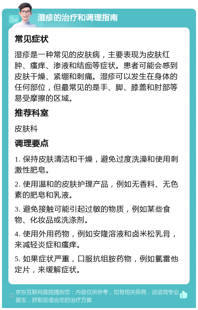 湿疹的治疗和调理指南 常见症状 湿疹是一种常见的皮肤病，主要表现为皮肤红肿、瘙痒、渗液和结痂等症状。患者可能会感到皮肤干燥、紧绷和刺痛。湿疹可以发生在身体的任何部位，但最常见的是手、脚、膝盖和肘部等易受摩擦的区域。 推荐科室 皮肤科 调理要点 1. 保持皮肤清洁和干燥，避免过度洗澡和使用刺激性肥皂。 2. 使用温和的皮肤护理产品，例如无香料、无色素的肥皂和乳液。 3. 避免接触可能引起过敏的物质，例如某些食物、化妆品或洗涤剂。 4. 使用外用药物，例如安隆溶液和卤米松乳膏，来减轻炎症和瘙痒。 5. 如果症状严重，口服抗组胺药物，例如氯雷他定片，来缓解症状。