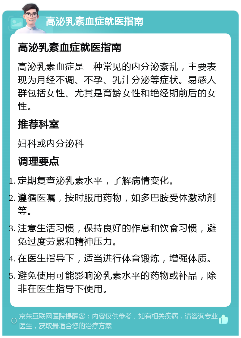 高泌乳素血症就医指南 高泌乳素血症就医指南 高泌乳素血症是一种常见的内分泌紊乱，主要表现为月经不调、不孕、乳汁分泌等症状。易感人群包括女性、尤其是育龄女性和绝经期前后的女性。 推荐科室 妇科或内分泌科 调理要点 定期复查泌乳素水平，了解病情变化。 遵循医嘱，按时服用药物，如多巴胺受体激动剂等。 注意生活习惯，保持良好的作息和饮食习惯，避免过度劳累和精神压力。 在医生指导下，适当进行体育锻炼，增强体质。 避免使用可能影响泌乳素水平的药物或补品，除非在医生指导下使用。