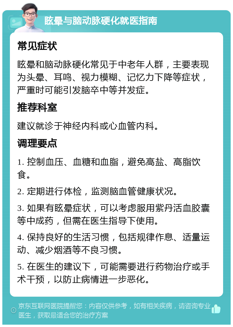 眩晕与脑动脉硬化就医指南 常见症状 眩晕和脑动脉硬化常见于中老年人群，主要表现为头晕、耳鸣、视力模糊、记忆力下降等症状，严重时可能引发脑卒中等并发症。 推荐科室 建议就诊于神经内科或心血管内科。 调理要点 1. 控制血压、血糖和血脂，避免高盐、高脂饮食。 2. 定期进行体检，监测脑血管健康状况。 3. 如果有眩晕症状，可以考虑服用紫丹活血胶囊等中成药，但需在医生指导下使用。 4. 保持良好的生活习惯，包括规律作息、适量运动、减少烟酒等不良习惯。 5. 在医生的建议下，可能需要进行药物治疗或手术干预，以防止病情进一步恶化。