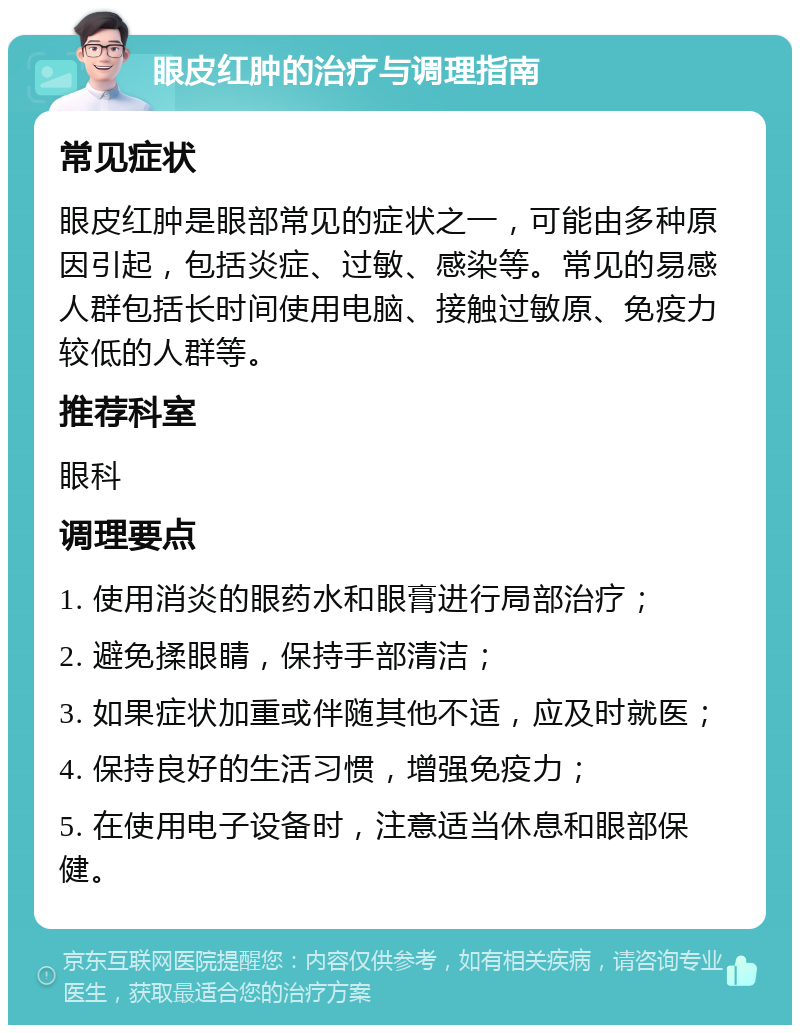 眼皮红肿的治疗与调理指南 常见症状 眼皮红肿是眼部常见的症状之一，可能由多种原因引起，包括炎症、过敏、感染等。常见的易感人群包括长时间使用电脑、接触过敏原、免疫力较低的人群等。 推荐科室 眼科 调理要点 1. 使用消炎的眼药水和眼膏进行局部治疗； 2. 避免揉眼睛，保持手部清洁； 3. 如果症状加重或伴随其他不适，应及时就医； 4. 保持良好的生活习惯，增强免疫力； 5. 在使用电子设备时，注意适当休息和眼部保健。