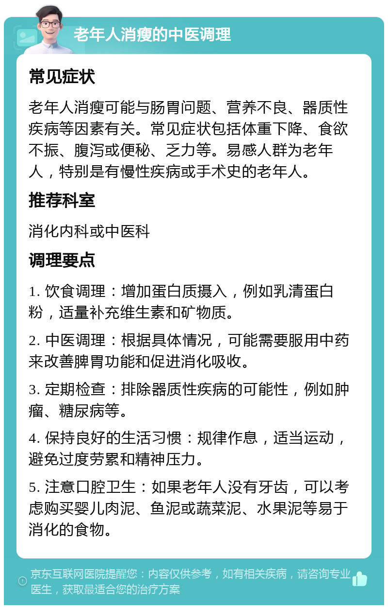 老年人消瘦的中医调理 常见症状 老年人消瘦可能与肠胃问题、营养不良、器质性疾病等因素有关。常见症状包括体重下降、食欲不振、腹泻或便秘、乏力等。易感人群为老年人，特别是有慢性疾病或手术史的老年人。 推荐科室 消化内科或中医科 调理要点 1. 饮食调理：增加蛋白质摄入，例如乳清蛋白粉，适量补充维生素和矿物质。 2. 中医调理：根据具体情况，可能需要服用中药来改善脾胃功能和促进消化吸收。 3. 定期检查：排除器质性疾病的可能性，例如肿瘤、糖尿病等。 4. 保持良好的生活习惯：规律作息，适当运动，避免过度劳累和精神压力。 5. 注意口腔卫生：如果老年人没有牙齿，可以考虑购买婴儿肉泥、鱼泥或蔬菜泥、水果泥等易于消化的食物。