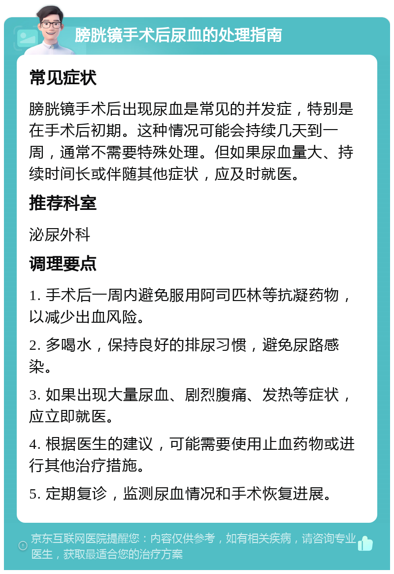 膀胱镜手术后尿血的处理指南 常见症状 膀胱镜手术后出现尿血是常见的并发症，特别是在手术后初期。这种情况可能会持续几天到一周，通常不需要特殊处理。但如果尿血量大、持续时间长或伴随其他症状，应及时就医。 推荐科室 泌尿外科 调理要点 1. 手术后一周内避免服用阿司匹林等抗凝药物，以减少出血风险。 2. 多喝水，保持良好的排尿习惯，避免尿路感染。 3. 如果出现大量尿血、剧烈腹痛、发热等症状，应立即就医。 4. 根据医生的建议，可能需要使用止血药物或进行其他治疗措施。 5. 定期复诊，监测尿血情况和手术恢复进展。