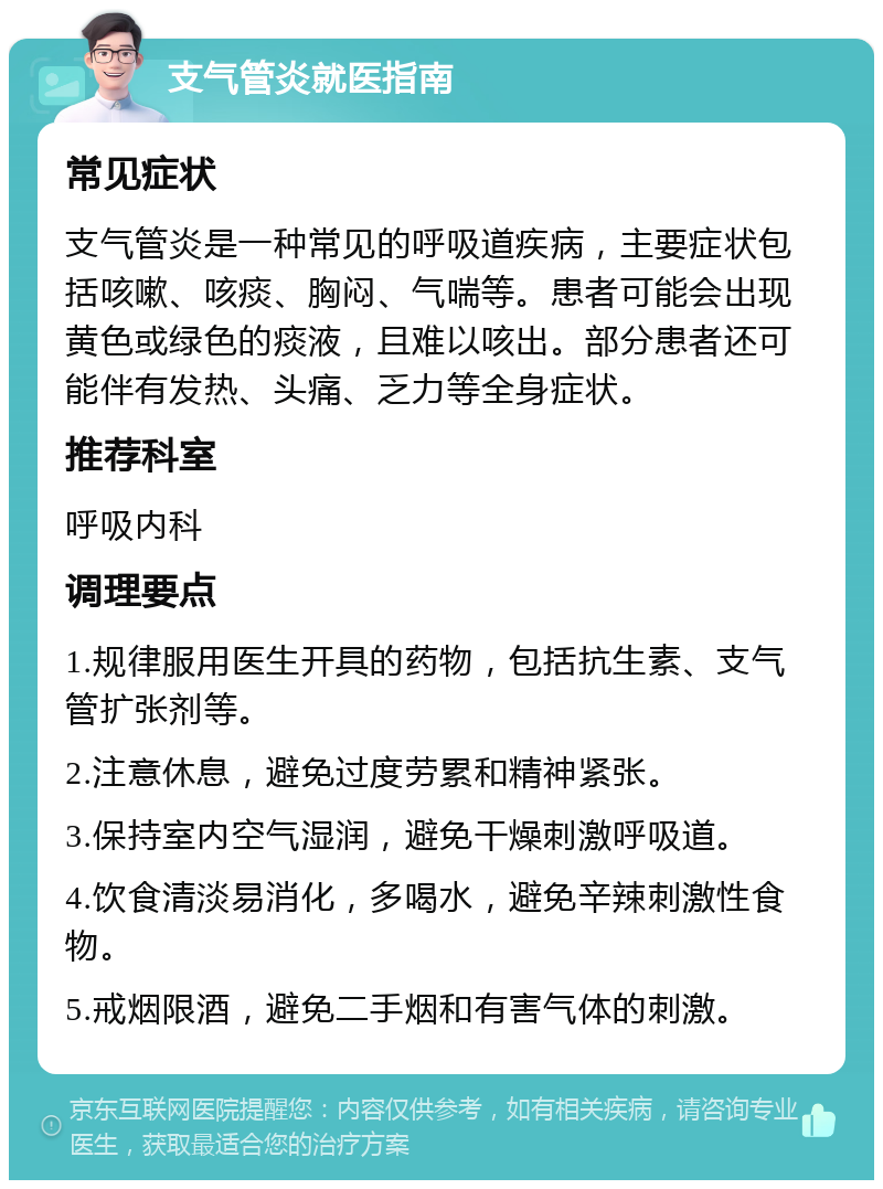 支气管炎就医指南 常见症状 支气管炎是一种常见的呼吸道疾病，主要症状包括咳嗽、咳痰、胸闷、气喘等。患者可能会出现黄色或绿色的痰液，且难以咳出。部分患者还可能伴有发热、头痛、乏力等全身症状。 推荐科室 呼吸内科 调理要点 1.规律服用医生开具的药物，包括抗生素、支气管扩张剂等。 2.注意休息，避免过度劳累和精神紧张。 3.保持室内空气湿润，避免干燥刺激呼吸道。 4.饮食清淡易消化，多喝水，避免辛辣刺激性食物。 5.戒烟限酒，避免二手烟和有害气体的刺激。