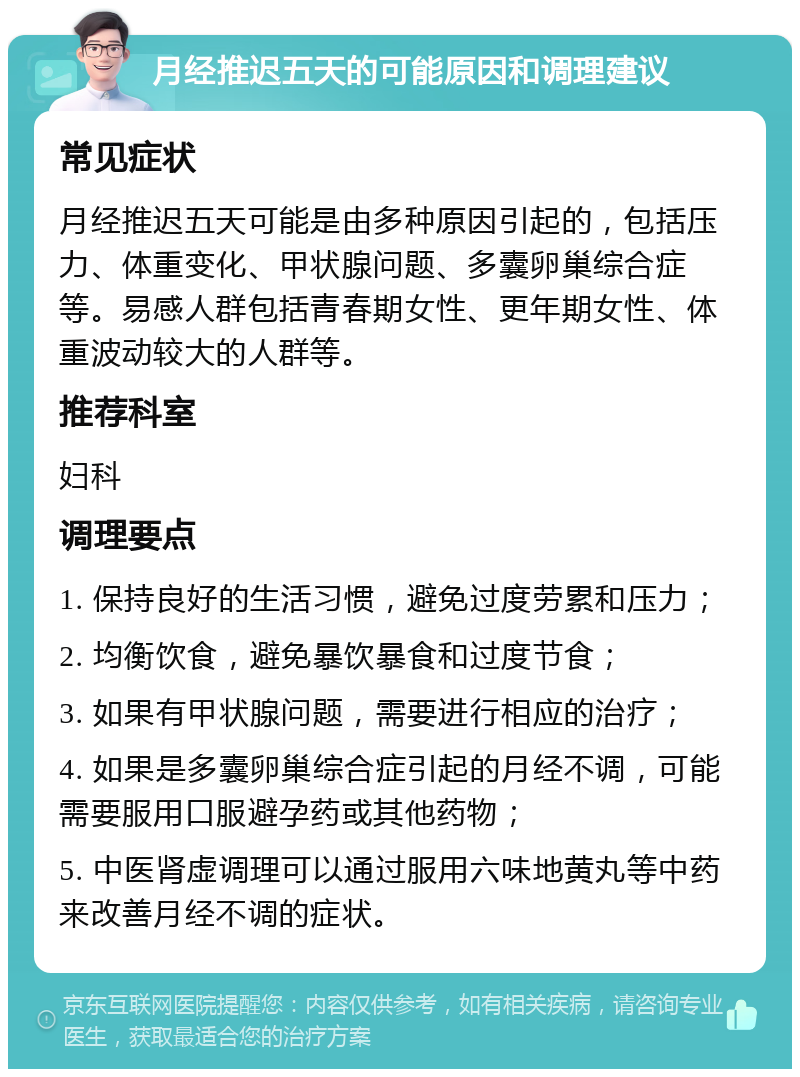 月经推迟五天的可能原因和调理建议 常见症状 月经推迟五天可能是由多种原因引起的，包括压力、体重变化、甲状腺问题、多囊卵巢综合症等。易感人群包括青春期女性、更年期女性、体重波动较大的人群等。 推荐科室 妇科 调理要点 1. 保持良好的生活习惯，避免过度劳累和压力； 2. 均衡饮食，避免暴饮暴食和过度节食； 3. 如果有甲状腺问题，需要进行相应的治疗； 4. 如果是多囊卵巢综合症引起的月经不调，可能需要服用口服避孕药或其他药物； 5. 中医肾虚调理可以通过服用六味地黄丸等中药来改善月经不调的症状。