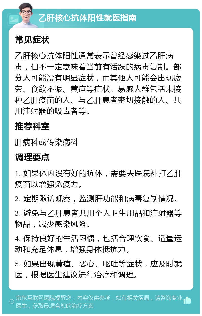 乙肝核心抗体阳性就医指南 常见症状 乙肝核心抗体阳性通常表示曾经感染过乙肝病毒，但不一定意味着当前有活跃的病毒复制。部分人可能没有明显症状，而其他人可能会出现疲劳、食欲不振、黄疸等症状。易感人群包括未接种乙肝疫苗的人、与乙肝患者密切接触的人、共用注射器的吸毒者等。 推荐科室 肝病科或传染病科 调理要点 1. 如果体内没有好的抗体，需要去医院补打乙肝疫苗以增强免疫力。 2. 定期随访观察，监测肝功能和病毒复制情况。 3. 避免与乙肝患者共用个人卫生用品和注射器等物品，减少感染风险。 4. 保持良好的生活习惯，包括合理饮食、适量运动和充足休息，增强身体抵抗力。 5. 如果出现黄疸、恶心、呕吐等症状，应及时就医，根据医生建议进行治疗和调理。