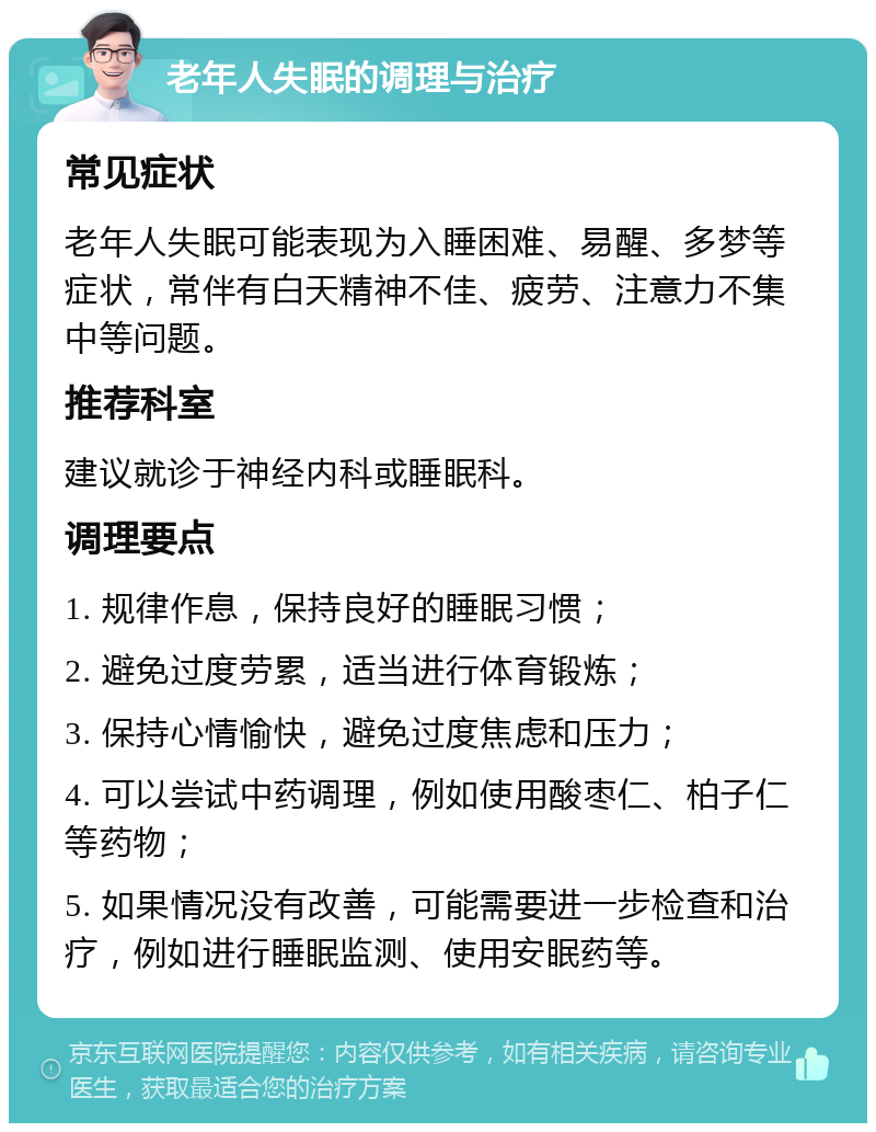 老年人失眠的调理与治疗 常见症状 老年人失眠可能表现为入睡困难、易醒、多梦等症状，常伴有白天精神不佳、疲劳、注意力不集中等问题。 推荐科室 建议就诊于神经内科或睡眠科。 调理要点 1. 规律作息，保持良好的睡眠习惯； 2. 避免过度劳累，适当进行体育锻炼； 3. 保持心情愉快，避免过度焦虑和压力； 4. 可以尝试中药调理，例如使用酸枣仁、柏子仁等药物； 5. 如果情况没有改善，可能需要进一步检查和治疗，例如进行睡眠监测、使用安眠药等。