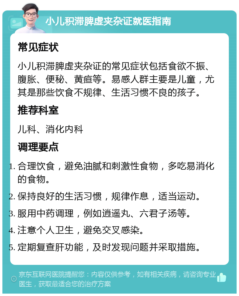 小儿积滞脾虚夹杂证就医指南 常见症状 小儿积滞脾虚夹杂证的常见症状包括食欲不振、腹胀、便秘、黄疸等。易感人群主要是儿童，尤其是那些饮食不规律、生活习惯不良的孩子。 推荐科室 儿科、消化内科 调理要点 合理饮食，避免油腻和刺激性食物，多吃易消化的食物。 保持良好的生活习惯，规律作息，适当运动。 服用中药调理，例如逍遥丸、六君子汤等。 注意个人卫生，避免交叉感染。 定期复查肝功能，及时发现问题并采取措施。