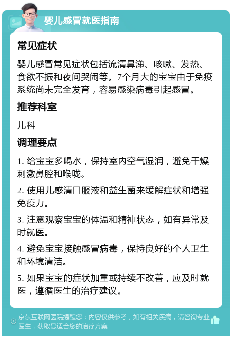 婴儿感冒就医指南 常见症状 婴儿感冒常见症状包括流清鼻涕、咳嗽、发热、食欲不振和夜间哭闹等。7个月大的宝宝由于免疫系统尚未完全发育，容易感染病毒引起感冒。 推荐科室 儿科 调理要点 1. 给宝宝多喝水，保持室内空气湿润，避免干燥刺激鼻腔和喉咙。 2. 使用儿感清口服液和益生菌来缓解症状和增强免疫力。 3. 注意观察宝宝的体温和精神状态，如有异常及时就医。 4. 避免宝宝接触感冒病毒，保持良好的个人卫生和环境清洁。 5. 如果宝宝的症状加重或持续不改善，应及时就医，遵循医生的治疗建议。