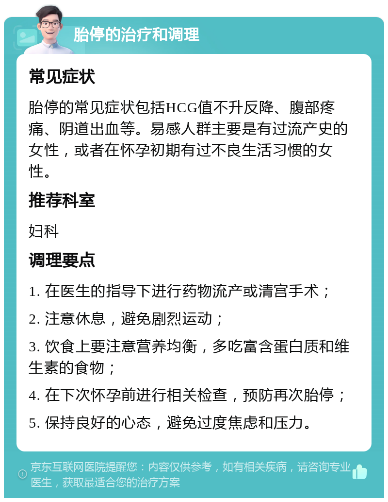 胎停的治疗和调理 常见症状 胎停的常见症状包括HCG值不升反降、腹部疼痛、阴道出血等。易感人群主要是有过流产史的女性，或者在怀孕初期有过不良生活习惯的女性。 推荐科室 妇科 调理要点 1. 在医生的指导下进行药物流产或清宫手术； 2. 注意休息，避免剧烈运动； 3. 饮食上要注意营养均衡，多吃富含蛋白质和维生素的食物； 4. 在下次怀孕前进行相关检查，预防再次胎停； 5. 保持良好的心态，避免过度焦虑和压力。