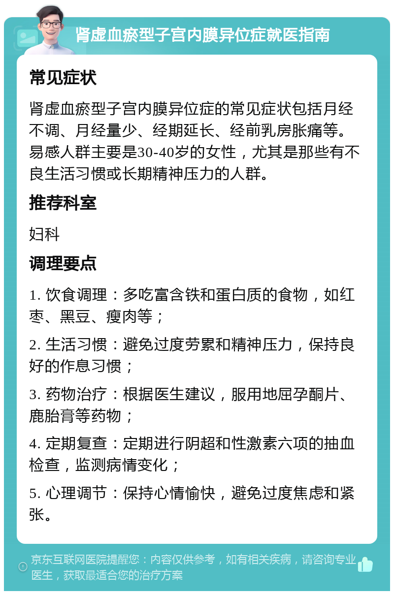 肾虚血瘀型子宫内膜异位症就医指南 常见症状 肾虚血瘀型子宫内膜异位症的常见症状包括月经不调、月经量少、经期延长、经前乳房胀痛等。易感人群主要是30-40岁的女性，尤其是那些有不良生活习惯或长期精神压力的人群。 推荐科室 妇科 调理要点 1. 饮食调理：多吃富含铁和蛋白质的食物，如红枣、黑豆、瘦肉等； 2. 生活习惯：避免过度劳累和精神压力，保持良好的作息习惯； 3. 药物治疗：根据医生建议，服用地屈孕酮片、鹿胎膏等药物； 4. 定期复查：定期进行阴超和性激素六项的抽血检查，监测病情变化； 5. 心理调节：保持心情愉快，避免过度焦虑和紧张。