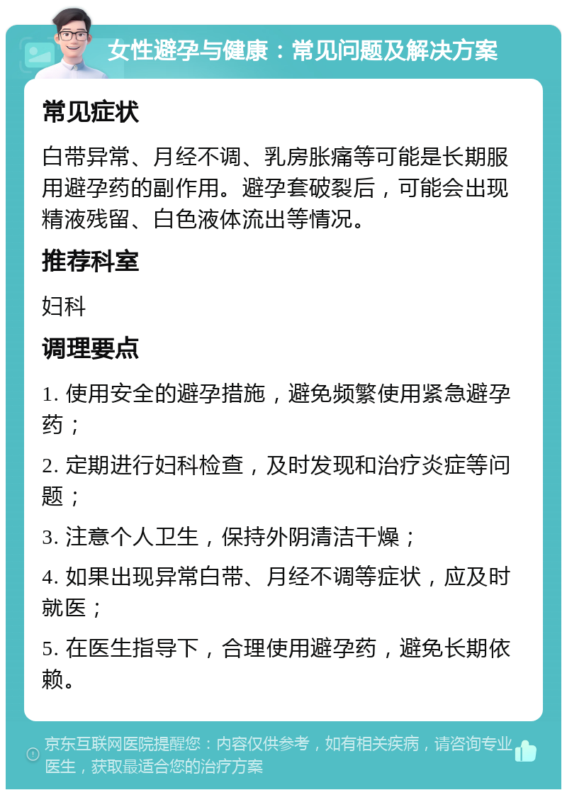 女性避孕与健康：常见问题及解决方案 常见症状 白带异常、月经不调、乳房胀痛等可能是长期服用避孕药的副作用。避孕套破裂后，可能会出现精液残留、白色液体流出等情况。 推荐科室 妇科 调理要点 1. 使用安全的避孕措施，避免频繁使用紧急避孕药； 2. 定期进行妇科检查，及时发现和治疗炎症等问题； 3. 注意个人卫生，保持外阴清洁干燥； 4. 如果出现异常白带、月经不调等症状，应及时就医； 5. 在医生指导下，合理使用避孕药，避免长期依赖。