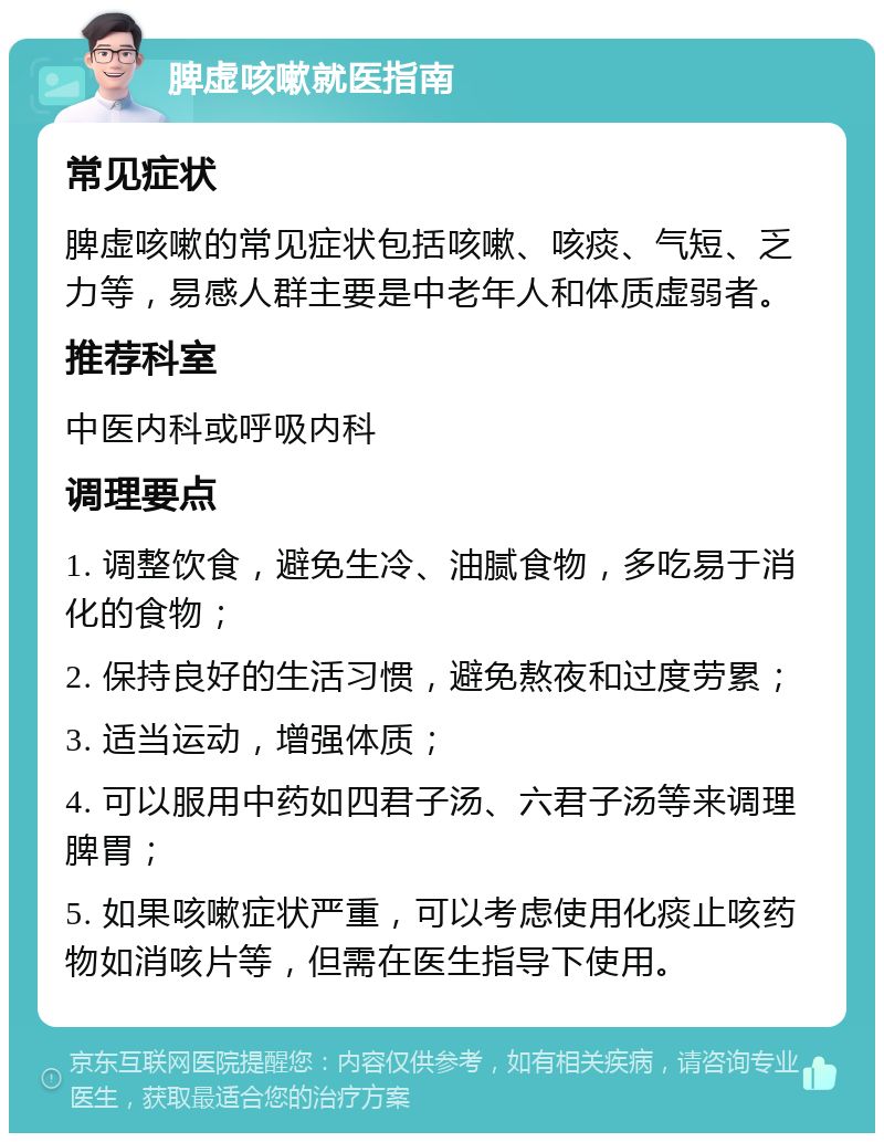 脾虚咳嗽就医指南 常见症状 脾虚咳嗽的常见症状包括咳嗽、咳痰、气短、乏力等，易感人群主要是中老年人和体质虚弱者。 推荐科室 中医内科或呼吸内科 调理要点 1. 调整饮食，避免生冷、油腻食物，多吃易于消化的食物； 2. 保持良好的生活习惯，避免熬夜和过度劳累； 3. 适当运动，增强体质； 4. 可以服用中药如四君子汤、六君子汤等来调理脾胃； 5. 如果咳嗽症状严重，可以考虑使用化痰止咳药物如消咳片等，但需在医生指导下使用。