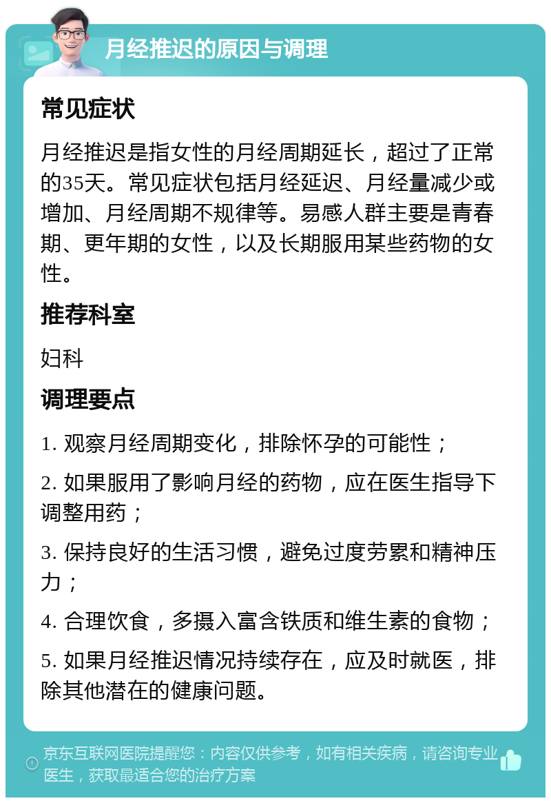 月经推迟的原因与调理 常见症状 月经推迟是指女性的月经周期延长，超过了正常的35天。常见症状包括月经延迟、月经量减少或增加、月经周期不规律等。易感人群主要是青春期、更年期的女性，以及长期服用某些药物的女性。 推荐科室 妇科 调理要点 1. 观察月经周期变化，排除怀孕的可能性； 2. 如果服用了影响月经的药物，应在医生指导下调整用药； 3. 保持良好的生活习惯，避免过度劳累和精神压力； 4. 合理饮食，多摄入富含铁质和维生素的食物； 5. 如果月经推迟情况持续存在，应及时就医，排除其他潜在的健康问题。