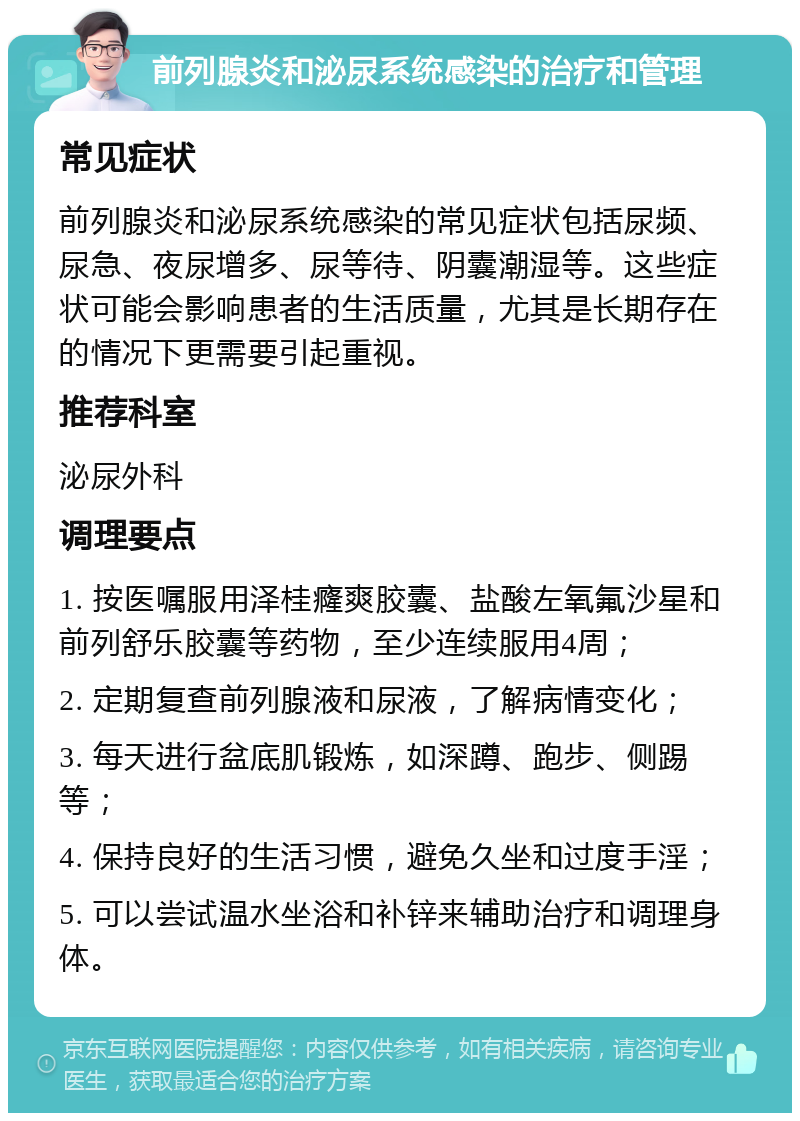 前列腺炎和泌尿系统感染的治疗和管理 常见症状 前列腺炎和泌尿系统感染的常见症状包括尿频、尿急、夜尿增多、尿等待、阴囊潮湿等。这些症状可能会影响患者的生活质量，尤其是长期存在的情况下更需要引起重视。 推荐科室 泌尿外科 调理要点 1. 按医嘱服用泽桂癃爽胶囊、盐酸左氧氟沙星和前列舒乐胶囊等药物，至少连续服用4周； 2. 定期复查前列腺液和尿液，了解病情变化； 3. 每天进行盆底肌锻炼，如深蹲、跑步、侧踢等； 4. 保持良好的生活习惯，避免久坐和过度手淫； 5. 可以尝试温水坐浴和补锌来辅助治疗和调理身体。