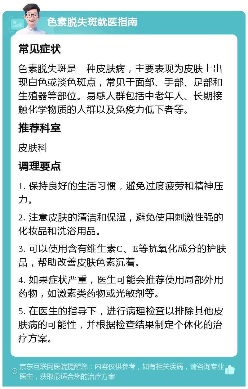 色素脱失斑就医指南 常见症状 色素脱失斑是一种皮肤病，主要表现为皮肤上出现白色或淡色斑点，常见于面部、手部、足部和生殖器等部位。易感人群包括中老年人、长期接触化学物质的人群以及免疫力低下者等。 推荐科室 皮肤科 调理要点 1. 保持良好的生活习惯，避免过度疲劳和精神压力。 2. 注意皮肤的清洁和保湿，避免使用刺激性强的化妆品和洗浴用品。 3. 可以使用含有维生素C、E等抗氧化成分的护肤品，帮助改善皮肤色素沉着。 4. 如果症状严重，医生可能会推荐使用局部外用药物，如激素类药物或光敏剂等。 5. 在医生的指导下，进行病理检查以排除其他皮肤病的可能性，并根据检查结果制定个体化的治疗方案。