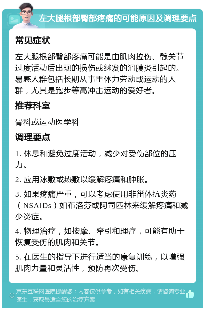 左大腿根部臀部疼痛的可能原因及调理要点 常见症状 左大腿根部臀部疼痛可能是由肌肉拉伤、髋关节过度活动后出现的损伤或继发的滑膜炎引起的。易感人群包括长期从事重体力劳动或运动的人群，尤其是跑步等高冲击运动的爱好者。 推荐科室 骨科或运动医学科 调理要点 1. 休息和避免过度活动，减少对受伤部位的压力。 2. 应用冰敷或热敷以缓解疼痛和肿胀。 3. 如果疼痛严重，可以考虑使用非甾体抗炎药（NSAIDs）如布洛芬或阿司匹林来缓解疼痛和减少炎症。 4. 物理治疗，如按摩、牵引和理疗，可能有助于恢复受伤的肌肉和关节。 5. 在医生的指导下进行适当的康复训练，以增强肌肉力量和灵活性，预防再次受伤。