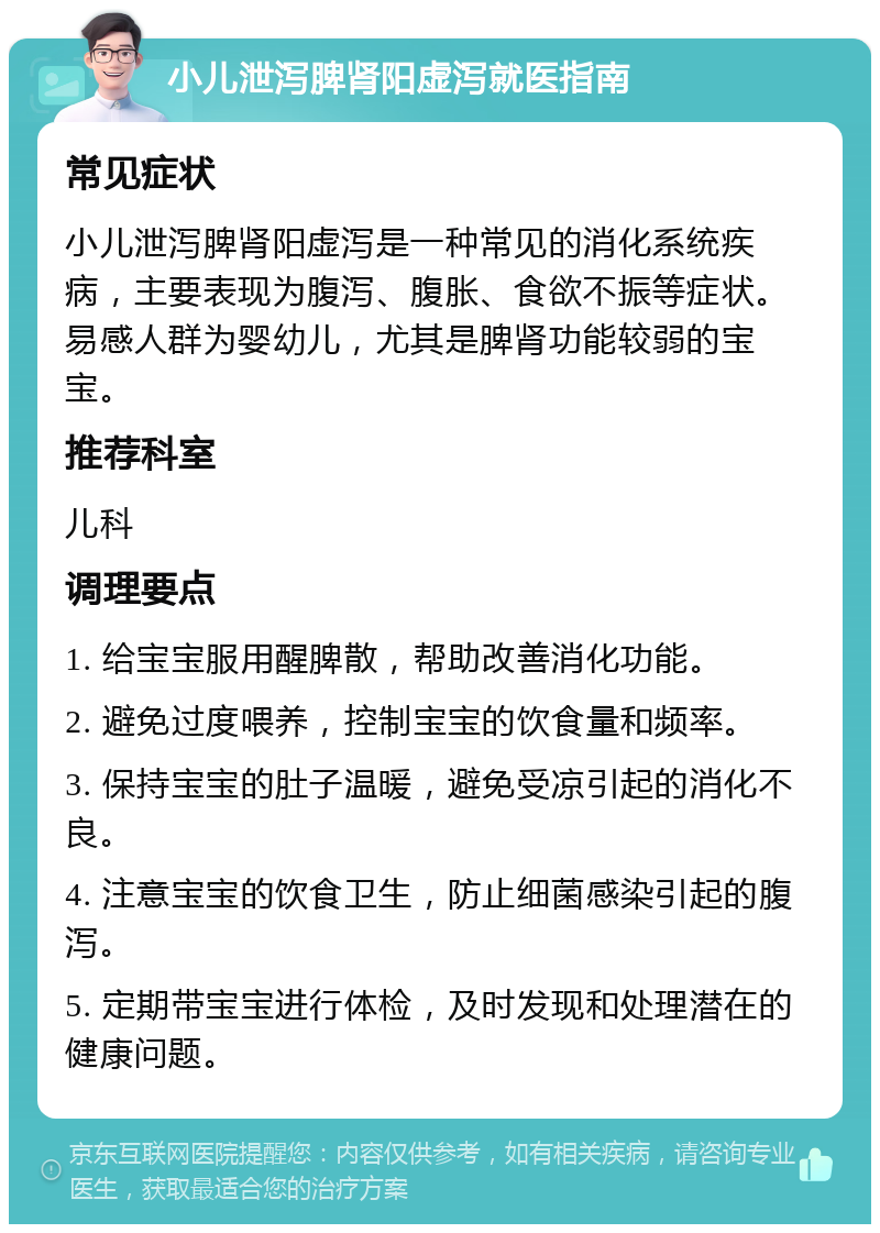 小儿泄泻脾肾阳虚泻就医指南 常见症状 小儿泄泻脾肾阳虚泻是一种常见的消化系统疾病，主要表现为腹泻、腹胀、食欲不振等症状。易感人群为婴幼儿，尤其是脾肾功能较弱的宝宝。 推荐科室 儿科 调理要点 1. 给宝宝服用醒脾散，帮助改善消化功能。 2. 避免过度喂养，控制宝宝的饮食量和频率。 3. 保持宝宝的肚子温暖，避免受凉引起的消化不良。 4. 注意宝宝的饮食卫生，防止细菌感染引起的腹泻。 5. 定期带宝宝进行体检，及时发现和处理潜在的健康问题。