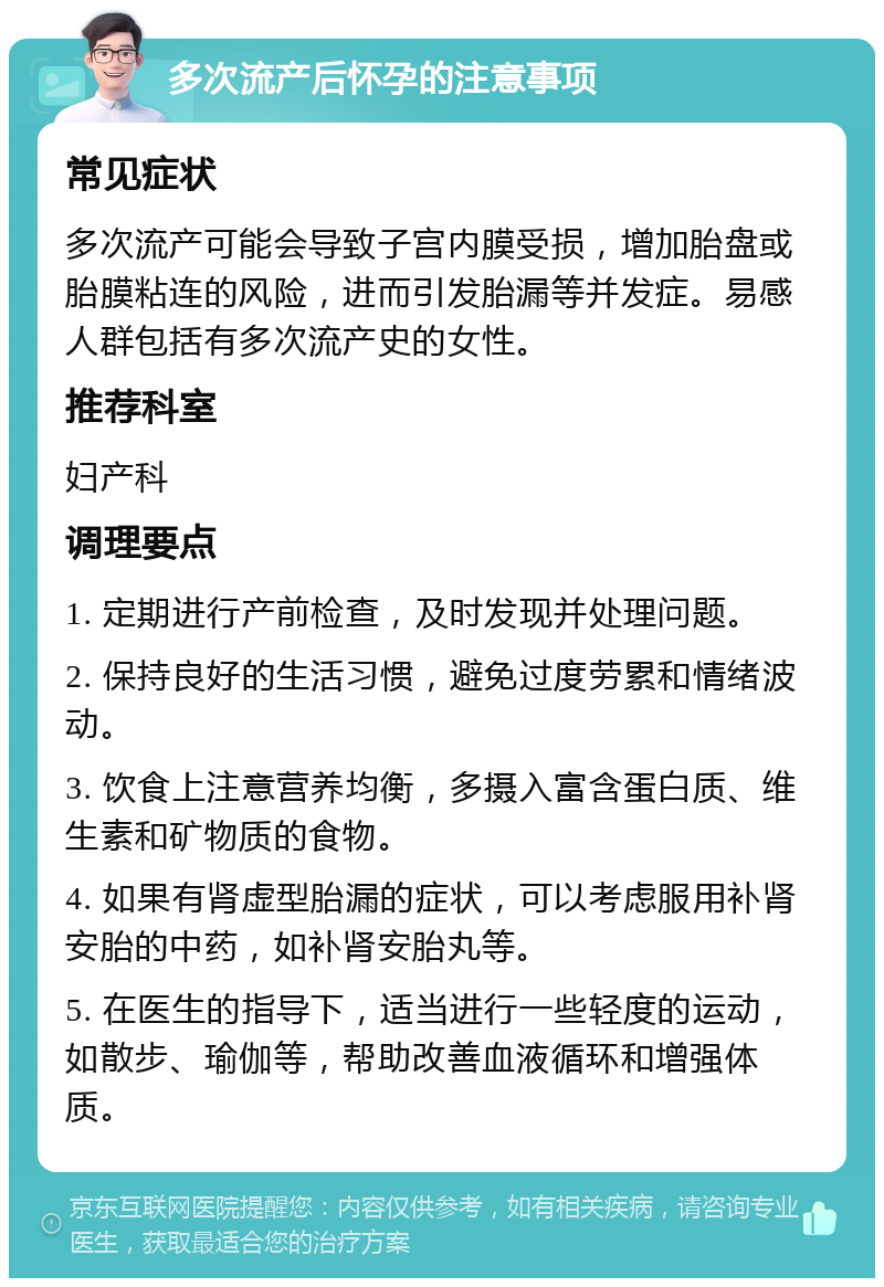 多次流产后怀孕的注意事项 常见症状 多次流产可能会导致子宫内膜受损，增加胎盘或胎膜粘连的风险，进而引发胎漏等并发症。易感人群包括有多次流产史的女性。 推荐科室 妇产科 调理要点 1. 定期进行产前检查，及时发现并处理问题。 2. 保持良好的生活习惯，避免过度劳累和情绪波动。 3. 饮食上注意营养均衡，多摄入富含蛋白质、维生素和矿物质的食物。 4. 如果有肾虚型胎漏的症状，可以考虑服用补肾安胎的中药，如补肾安胎丸等。 5. 在医生的指导下，适当进行一些轻度的运动，如散步、瑜伽等，帮助改善血液循环和增强体质。