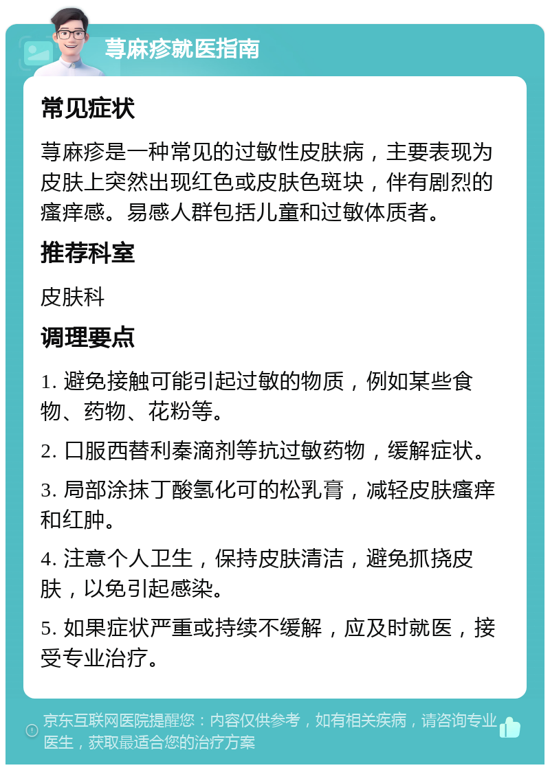 荨麻疹就医指南 常见症状 荨麻疹是一种常见的过敏性皮肤病，主要表现为皮肤上突然出现红色或皮肤色斑块，伴有剧烈的瘙痒感。易感人群包括儿童和过敏体质者。 推荐科室 皮肤科 调理要点 1. 避免接触可能引起过敏的物质，例如某些食物、药物、花粉等。 2. 口服西替利秦滴剂等抗过敏药物，缓解症状。 3. 局部涂抹丁酸氢化可的松乳膏，减轻皮肤瘙痒和红肿。 4. 注意个人卫生，保持皮肤清洁，避免抓挠皮肤，以免引起感染。 5. 如果症状严重或持续不缓解，应及时就医，接受专业治疗。