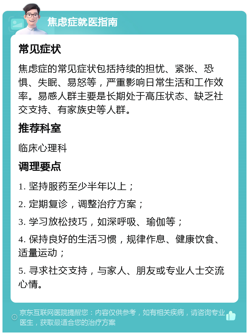 焦虑症就医指南 常见症状 焦虑症的常见症状包括持续的担忧、紧张、恐惧、失眠、易怒等，严重影响日常生活和工作效率。易感人群主要是长期处于高压状态、缺乏社交支持、有家族史等人群。 推荐科室 临床心理科 调理要点 1. 坚持服药至少半年以上； 2. 定期复诊，调整治疗方案； 3. 学习放松技巧，如深呼吸、瑜伽等； 4. 保持良好的生活习惯，规律作息、健康饮食、适量运动； 5. 寻求社交支持，与家人、朋友或专业人士交流心情。