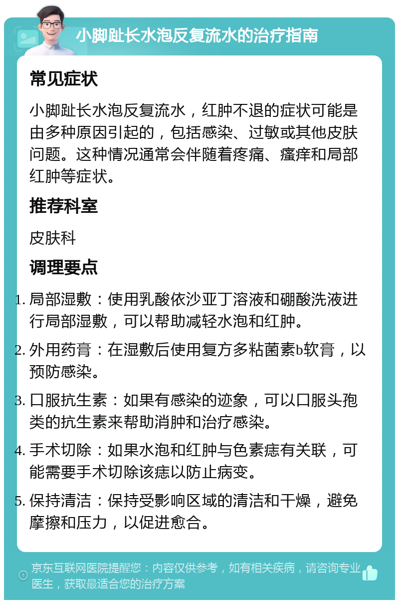 小脚趾长水泡反复流水的治疗指南 常见症状 小脚趾长水泡反复流水，红肿不退的症状可能是由多种原因引起的，包括感染、过敏或其他皮肤问题。这种情况通常会伴随着疼痛、瘙痒和局部红肿等症状。 推荐科室 皮肤科 调理要点 局部湿敷：使用乳酸依沙亚丁溶液和硼酸洗液进行局部湿敷，可以帮助减轻水泡和红肿。 外用药膏：在湿敷后使用复方多粘菌素b软膏，以预防感染。 口服抗生素：如果有感染的迹象，可以口服头孢类的抗生素来帮助消肿和治疗感染。 手术切除：如果水泡和红肿与色素痣有关联，可能需要手术切除该痣以防止病变。 保持清洁：保持受影响区域的清洁和干燥，避免摩擦和压力，以促进愈合。