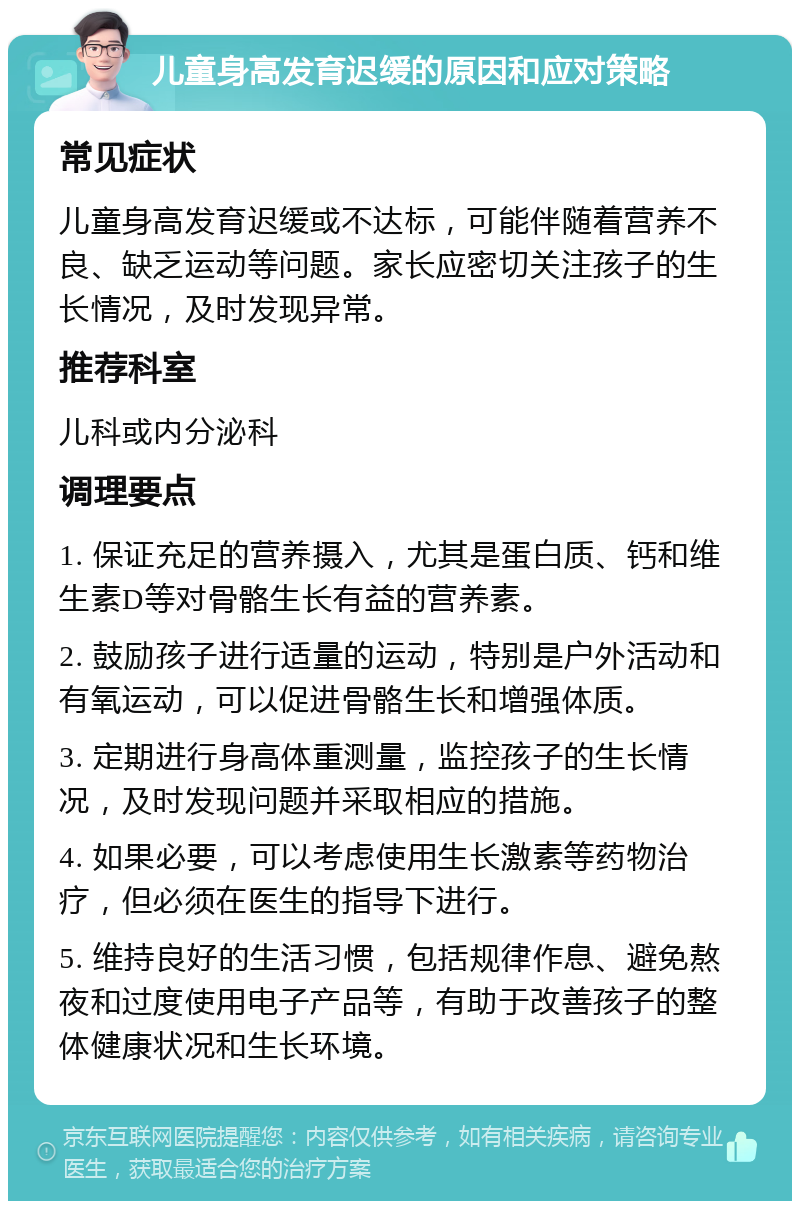 儿童身高发育迟缓的原因和应对策略 常见症状 儿童身高发育迟缓或不达标，可能伴随着营养不良、缺乏运动等问题。家长应密切关注孩子的生长情况，及时发现异常。 推荐科室 儿科或内分泌科 调理要点 1. 保证充足的营养摄入，尤其是蛋白质、钙和维生素D等对骨骼生长有益的营养素。 2. 鼓励孩子进行适量的运动，特别是户外活动和有氧运动，可以促进骨骼生长和增强体质。 3. 定期进行身高体重测量，监控孩子的生长情况，及时发现问题并采取相应的措施。 4. 如果必要，可以考虑使用生长激素等药物治疗，但必须在医生的指导下进行。 5. 维持良好的生活习惯，包括规律作息、避免熬夜和过度使用电子产品等，有助于改善孩子的整体健康状况和生长环境。