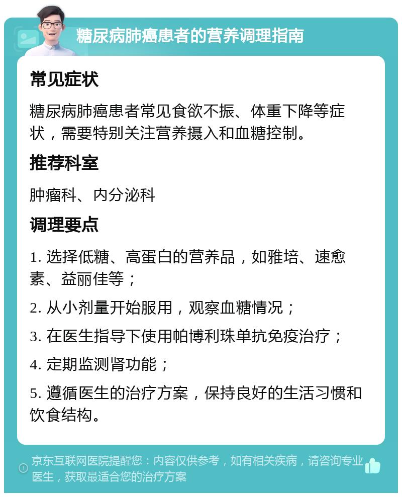 糖尿病肺癌患者的营养调理指南 常见症状 糖尿病肺癌患者常见食欲不振、体重下降等症状，需要特别关注营养摄入和血糖控制。 推荐科室 肿瘤科、内分泌科 调理要点 1. 选择低糖、高蛋白的营养品，如雅培、速愈素、益丽佳等； 2. 从小剂量开始服用，观察血糖情况； 3. 在医生指导下使用帕博利珠单抗免疫治疗； 4. 定期监测肾功能； 5. 遵循医生的治疗方案，保持良好的生活习惯和饮食结构。