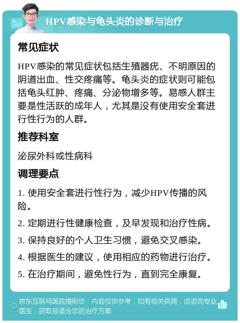 HPV感染与龟头炎的诊断与治疗 常见症状 HPV感染的常见症状包括生殖器疣、不明原因的阴道出血、性交疼痛等。龟头炎的症状则可能包括龟头红肿、疼痛、分泌物增多等。易感人群主要是性活跃的成年人，尤其是没有使用安全套进行性行为的人群。 推荐科室 泌尿外科或性病科 调理要点 1. 使用安全套进行性行为，减少HPV传播的风险。 2. 定期进行性健康检查，及早发现和治疗性病。 3. 保持良好的个人卫生习惯，避免交叉感染。 4. 根据医生的建议，使用相应的药物进行治疗。 5. 在治疗期间，避免性行为，直到完全康复。