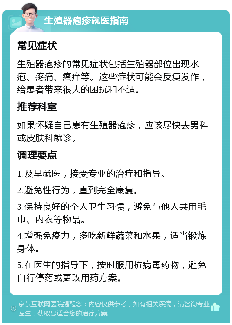 生殖器疱疹就医指南 常见症状 生殖器疱疹的常见症状包括生殖器部位出现水疱、疼痛、瘙痒等。这些症状可能会反复发作，给患者带来很大的困扰和不适。 推荐科室 如果怀疑自己患有生殖器疱疹，应该尽快去男科或皮肤科就诊。 调理要点 1.及早就医，接受专业的治疗和指导。 2.避免性行为，直到完全康复。 3.保持良好的个人卫生习惯，避免与他人共用毛巾、内衣等物品。 4.增强免疫力，多吃新鲜蔬菜和水果，适当锻炼身体。 5.在医生的指导下，按时服用抗病毒药物，避免自行停药或更改用药方案。