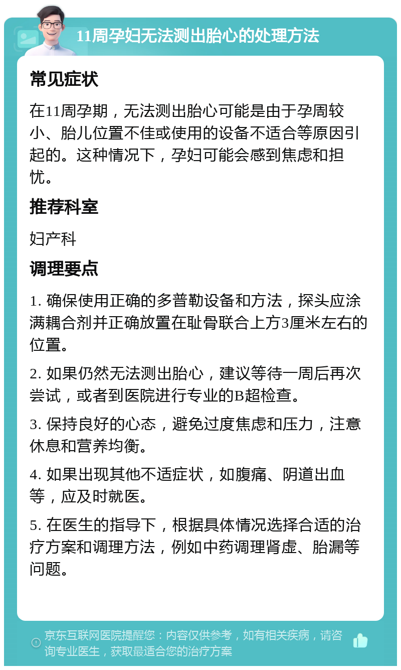 11周孕妇无法测出胎心的处理方法 常见症状 在11周孕期，无法测出胎心可能是由于孕周较小、胎儿位置不佳或使用的设备不适合等原因引起的。这种情况下，孕妇可能会感到焦虑和担忧。 推荐科室 妇产科 调理要点 1. 确保使用正确的多普勒设备和方法，探头应涂满耦合剂并正确放置在耻骨联合上方3厘米左右的位置。 2. 如果仍然无法测出胎心，建议等待一周后再次尝试，或者到医院进行专业的B超检查。 3. 保持良好的心态，避免过度焦虑和压力，注意休息和营养均衡。 4. 如果出现其他不适症状，如腹痛、阴道出血等，应及时就医。 5. 在医生的指导下，根据具体情况选择合适的治疗方案和调理方法，例如中药调理肾虚、胎漏等问题。