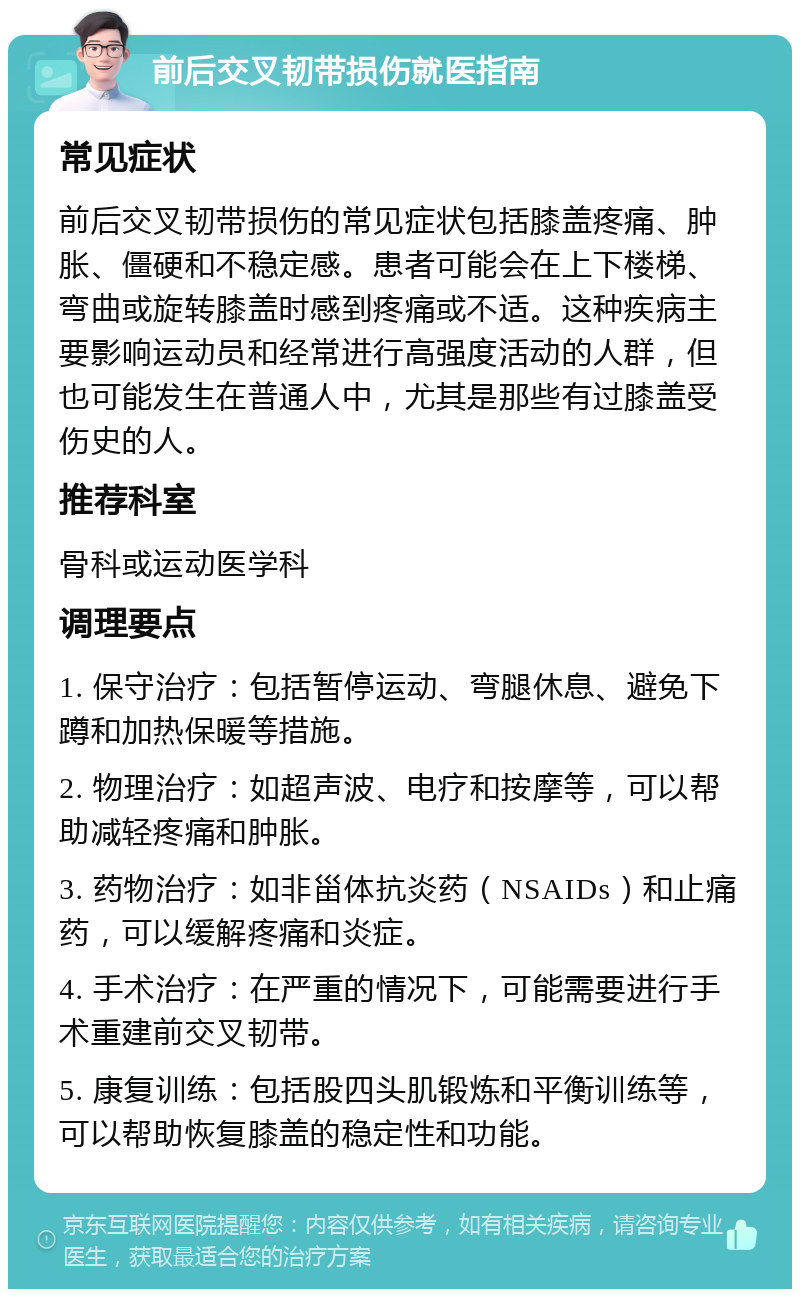 前后交叉韧带损伤就医指南 常见症状 前后交叉韧带损伤的常见症状包括膝盖疼痛、肿胀、僵硬和不稳定感。患者可能会在上下楼梯、弯曲或旋转膝盖时感到疼痛或不适。这种疾病主要影响运动员和经常进行高强度活动的人群，但也可能发生在普通人中，尤其是那些有过膝盖受伤史的人。 推荐科室 骨科或运动医学科 调理要点 1. 保守治疗：包括暂停运动、弯腿休息、避免下蹲和加热保暖等措施。 2. 物理治疗：如超声波、电疗和按摩等，可以帮助减轻疼痛和肿胀。 3. 药物治疗：如非甾体抗炎药（NSAIDs）和止痛药，可以缓解疼痛和炎症。 4. 手术治疗：在严重的情况下，可能需要进行手术重建前交叉韧带。 5. 康复训练：包括股四头肌锻炼和平衡训练等，可以帮助恢复膝盖的稳定性和功能。