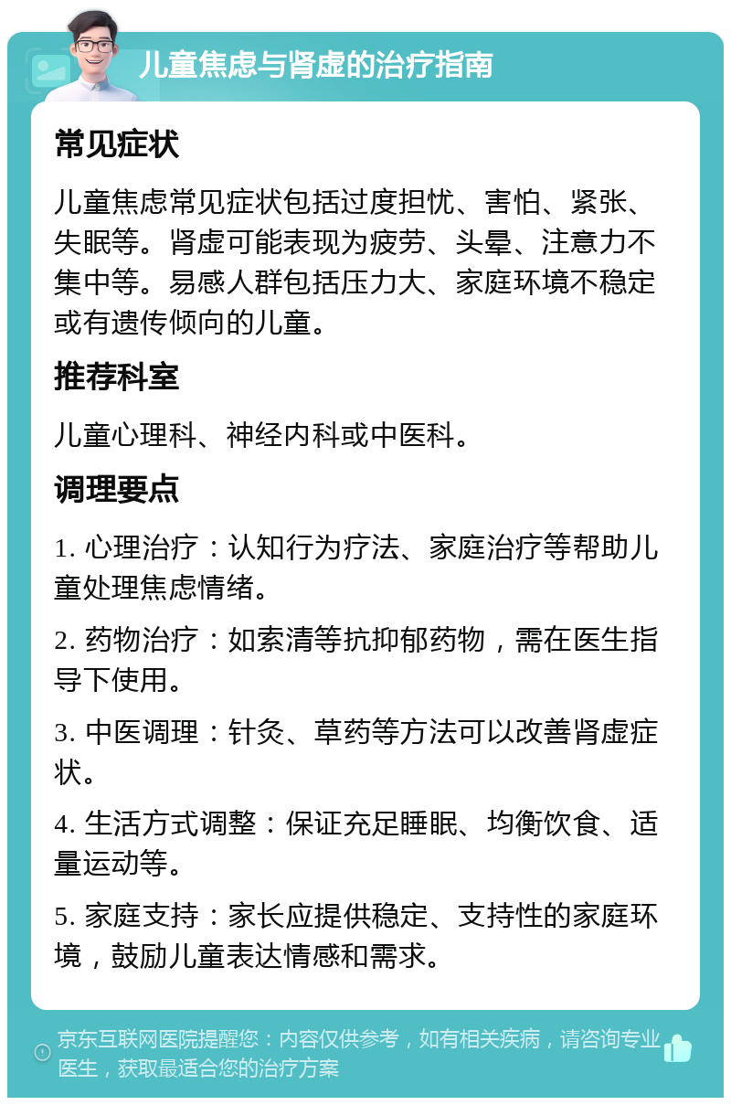 儿童焦虑与肾虚的治疗指南 常见症状 儿童焦虑常见症状包括过度担忧、害怕、紧张、失眠等。肾虚可能表现为疲劳、头晕、注意力不集中等。易感人群包括压力大、家庭环境不稳定或有遗传倾向的儿童。 推荐科室 儿童心理科、神经内科或中医科。 调理要点 1. 心理治疗：认知行为疗法、家庭治疗等帮助儿童处理焦虑情绪。 2. 药物治疗：如索清等抗抑郁药物，需在医生指导下使用。 3. 中医调理：针灸、草药等方法可以改善肾虚症状。 4. 生活方式调整：保证充足睡眠、均衡饮食、适量运动等。 5. 家庭支持：家长应提供稳定、支持性的家庭环境，鼓励儿童表达情感和需求。