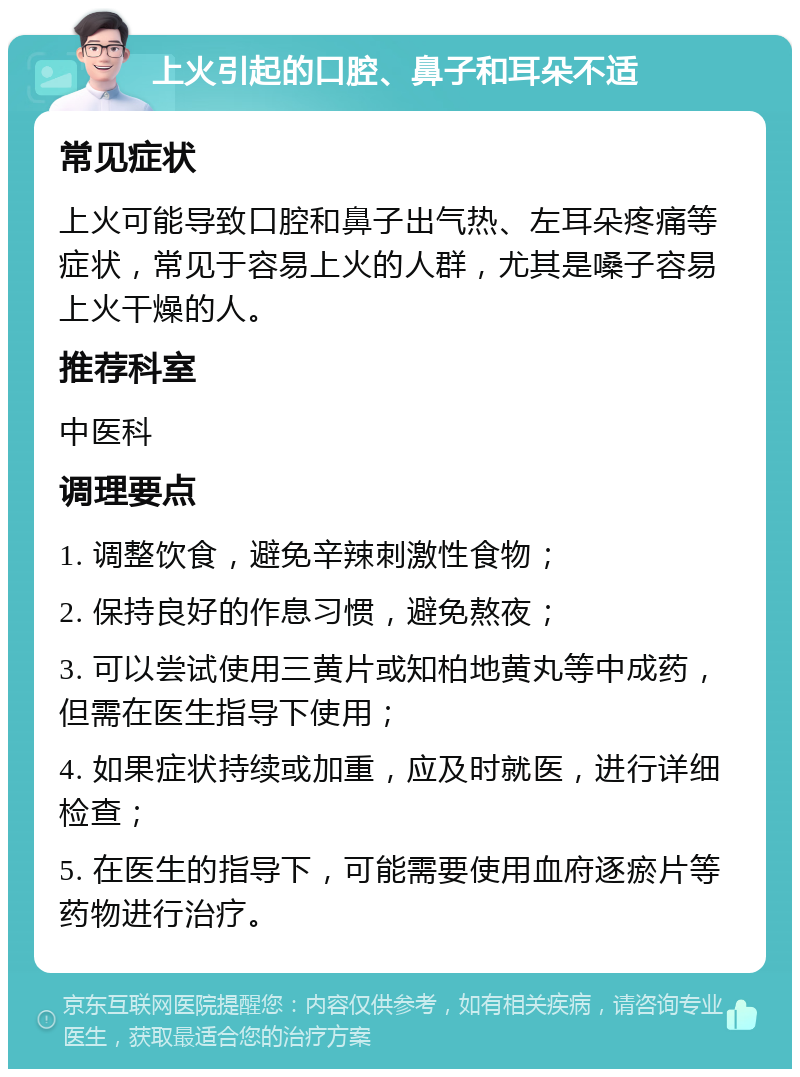 上火引起的口腔、鼻子和耳朵不适 常见症状 上火可能导致口腔和鼻子出气热、左耳朵疼痛等症状，常见于容易上火的人群，尤其是嗓子容易上火干燥的人。 推荐科室 中医科 调理要点 1. 调整饮食，避免辛辣刺激性食物； 2. 保持良好的作息习惯，避免熬夜； 3. 可以尝试使用三黄片或知柏地黄丸等中成药，但需在医生指导下使用； 4. 如果症状持续或加重，应及时就医，进行详细检查； 5. 在医生的指导下，可能需要使用血府逐瘀片等药物进行治疗。