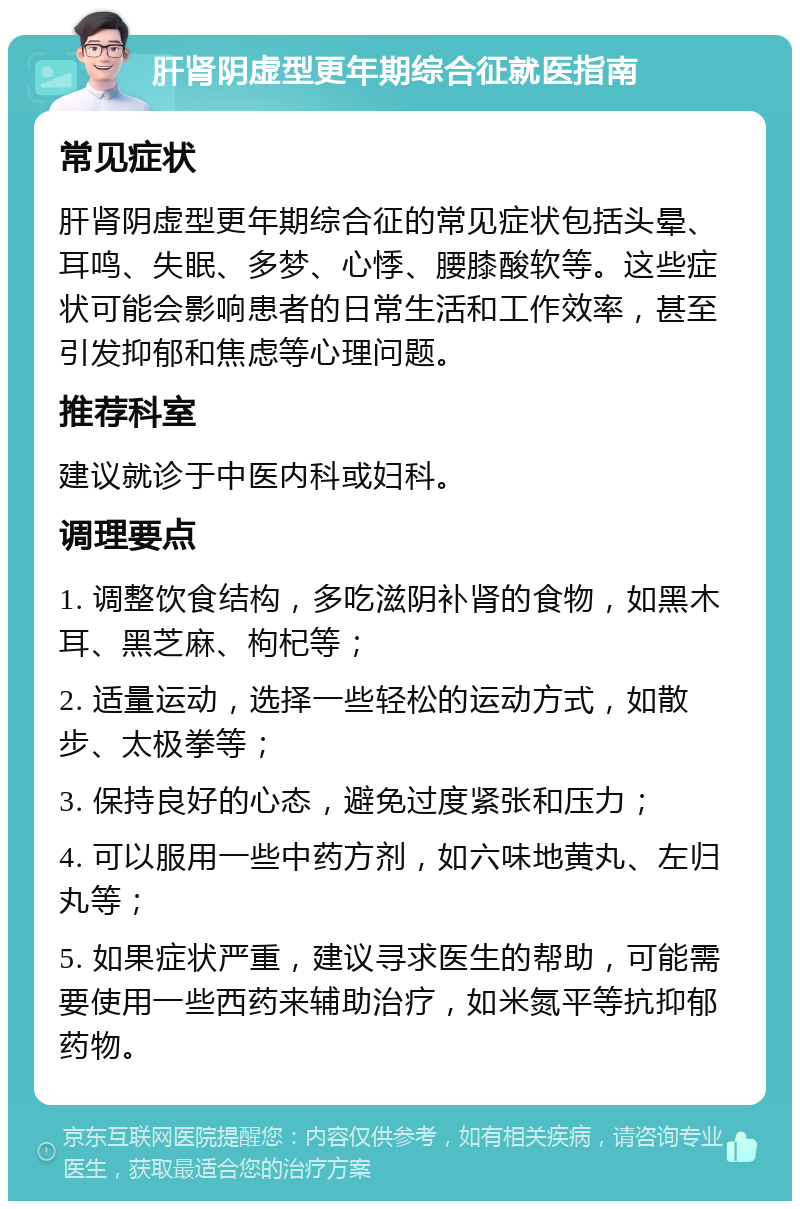 肝肾阴虚型更年期综合征就医指南 常见症状 肝肾阴虚型更年期综合征的常见症状包括头晕、耳鸣、失眠、多梦、心悸、腰膝酸软等。这些症状可能会影响患者的日常生活和工作效率，甚至引发抑郁和焦虑等心理问题。 推荐科室 建议就诊于中医内科或妇科。 调理要点 1. 调整饮食结构，多吃滋阴补肾的食物，如黑木耳、黑芝麻、枸杞等； 2. 适量运动，选择一些轻松的运动方式，如散步、太极拳等； 3. 保持良好的心态，避免过度紧张和压力； 4. 可以服用一些中药方剂，如六味地黄丸、左归丸等； 5. 如果症状严重，建议寻求医生的帮助，可能需要使用一些西药来辅助治疗，如米氮平等抗抑郁药物。