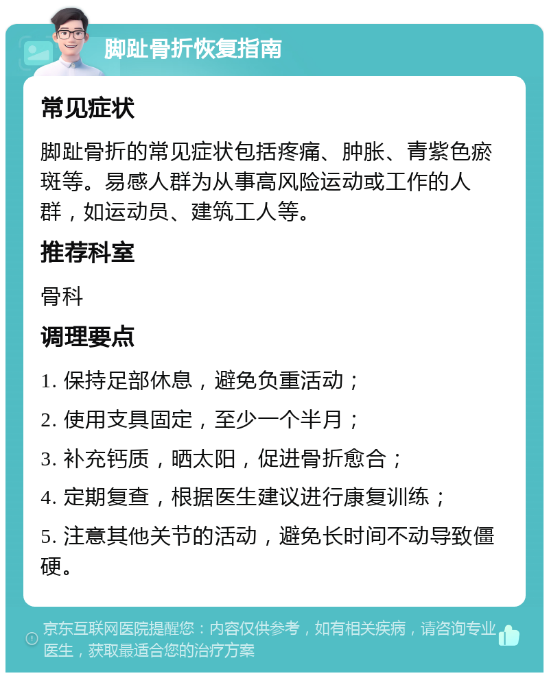 脚趾骨折恢复指南 常见症状 脚趾骨折的常见症状包括疼痛、肿胀、青紫色瘀斑等。易感人群为从事高风险运动或工作的人群，如运动员、建筑工人等。 推荐科室 骨科 调理要点 1. 保持足部休息，避免负重活动； 2. 使用支具固定，至少一个半月； 3. 补充钙质，晒太阳，促进骨折愈合； 4. 定期复查，根据医生建议进行康复训练； 5. 注意其他关节的活动，避免长时间不动导致僵硬。