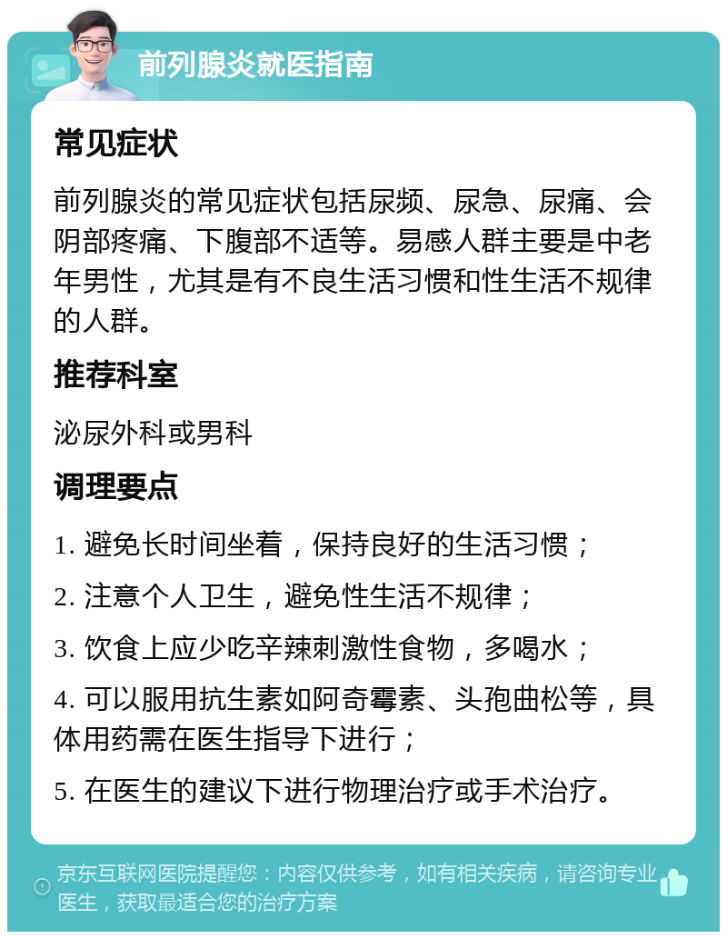 前列腺炎就医指南 常见症状 前列腺炎的常见症状包括尿频、尿急、尿痛、会阴部疼痛、下腹部不适等。易感人群主要是中老年男性，尤其是有不良生活习惯和性生活不规律的人群。 推荐科室 泌尿外科或男科 调理要点 1. 避免长时间坐着，保持良好的生活习惯； 2. 注意个人卫生，避免性生活不规律； 3. 饮食上应少吃辛辣刺激性食物，多喝水； 4. 可以服用抗生素如阿奇霉素、头孢曲松等，具体用药需在医生指导下进行； 5. 在医生的建议下进行物理治疗或手术治疗。