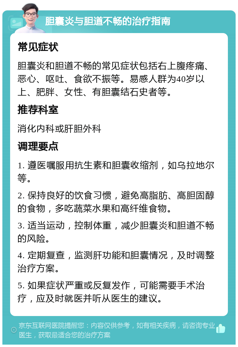 胆囊炎与胆道不畅的治疗指南 常见症状 胆囊炎和胆道不畅的常见症状包括右上腹疼痛、恶心、呕吐、食欲不振等。易感人群为40岁以上、肥胖、女性、有胆囊结石史者等。 推荐科室 消化内科或肝胆外科 调理要点 1. 遵医嘱服用抗生素和胆囊收缩剂，如乌拉地尔等。 2. 保持良好的饮食习惯，避免高脂肪、高胆固醇的食物，多吃蔬菜水果和高纤维食物。 3. 适当运动，控制体重，减少胆囊炎和胆道不畅的风险。 4. 定期复查，监测肝功能和胆囊情况，及时调整治疗方案。 5. 如果症状严重或反复发作，可能需要手术治疗，应及时就医并听从医生的建议。