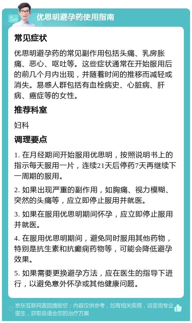 优思明避孕药使用指南 常见症状 优思明避孕药的常见副作用包括头痛、乳房胀痛、恶心、呕吐等。这些症状通常在开始服用后的前几个月内出现，并随着时间的推移而减轻或消失。易感人群包括有血栓病史、心脏病、肝病、癌症等的女性。 推荐科室 妇科 调理要点 1. 在月经期间开始服用优思明，按照说明书上的指示每天服用一片，连续21天后停药7天再继续下一周期的服用。 2. 如果出现严重的副作用，如胸痛、视力模糊、突然的头痛等，应立即停止服用并就医。 3. 如果在服用优思明期间怀孕，应立即停止服用并就医。 4. 在服用优思明期间，避免同时服用其他药物，特别是抗生素和抗癫痫药物等，可能会降低避孕效果。 5. 如果需要更换避孕方法，应在医生的指导下进行，以避免意外怀孕或其他健康问题。