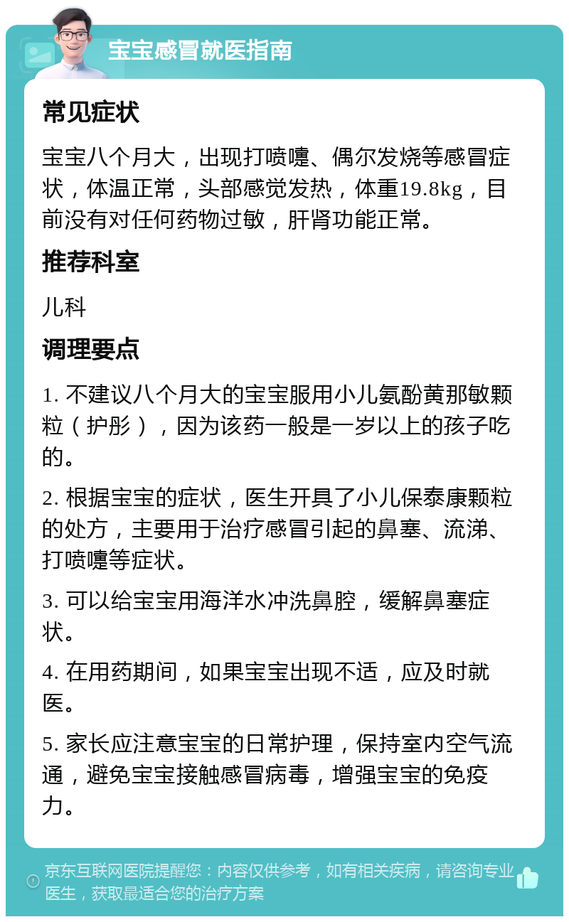 宝宝感冒就医指南 常见症状 宝宝八个月大，出现打喷嚏、偶尔发烧等感冒症状，体温正常，头部感觉发热，体重19.8kg，目前没有对任何药物过敏，肝肾功能正常。 推荐科室 儿科 调理要点 1. 不建议八个月大的宝宝服用小儿氨酚黄那敏颗粒（护彤），因为该药一般是一岁以上的孩子吃的。 2. 根据宝宝的症状，医生开具了小儿保泰康颗粒的处方，主要用于治疗感冒引起的鼻塞、流涕、打喷嚏等症状。 3. 可以给宝宝用海洋水冲洗鼻腔，缓解鼻塞症状。 4. 在用药期间，如果宝宝出现不适，应及时就医。 5. 家长应注意宝宝的日常护理，保持室内空气流通，避免宝宝接触感冒病毒，增强宝宝的免疫力。