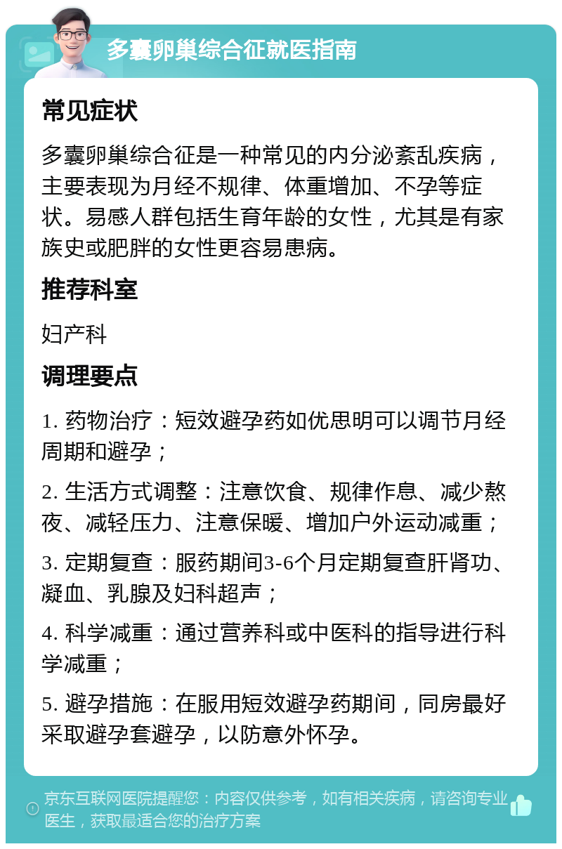 多囊卵巢综合征就医指南 常见症状 多囊卵巢综合征是一种常见的内分泌紊乱疾病，主要表现为月经不规律、体重增加、不孕等症状。易感人群包括生育年龄的女性，尤其是有家族史或肥胖的女性更容易患病。 推荐科室 妇产科 调理要点 1. 药物治疗：短效避孕药如优思明可以调节月经周期和避孕； 2. 生活方式调整：注意饮食、规律作息、减少熬夜、减轻压力、注意保暖、增加户外运动减重； 3. 定期复查：服药期间3-6个月定期复查肝肾功、凝血、乳腺及妇科超声； 4. 科学减重：通过营养科或中医科的指导进行科学减重； 5. 避孕措施：在服用短效避孕药期间，同房最好采取避孕套避孕，以防意外怀孕。