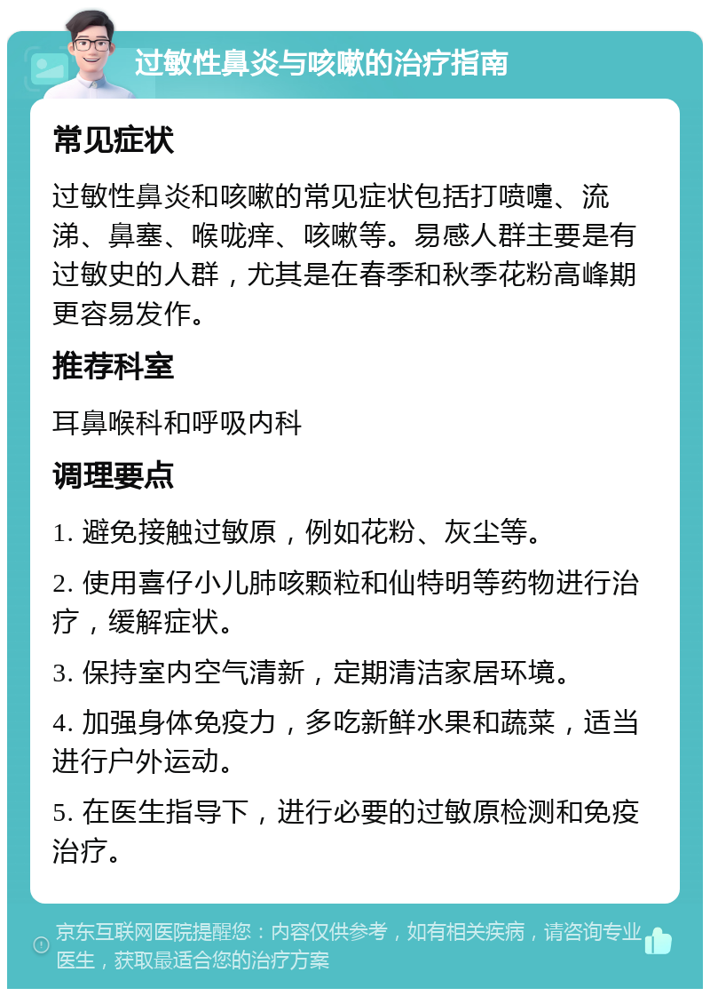 过敏性鼻炎与咳嗽的治疗指南 常见症状 过敏性鼻炎和咳嗽的常见症状包括打喷嚏、流涕、鼻塞、喉咙痒、咳嗽等。易感人群主要是有过敏史的人群，尤其是在春季和秋季花粉高峰期更容易发作。 推荐科室 耳鼻喉科和呼吸内科 调理要点 1. 避免接触过敏原，例如花粉、灰尘等。 2. 使用喜仔小儿肺咳颗粒和仙特明等药物进行治疗，缓解症状。 3. 保持室内空气清新，定期清洁家居环境。 4. 加强身体免疫力，多吃新鲜水果和蔬菜，适当进行户外运动。 5. 在医生指导下，进行必要的过敏原检测和免疫治疗。